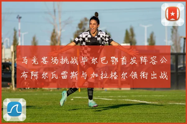 马竞客场挑战毕尔巴鄂首发阵容公布阿尔瓦雷斯与加拉格尔领衔出战