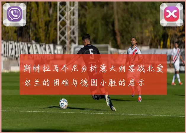 斯特拉马乔尼分析意大利客战北爱尔兰的困难与德国小胜的启示
