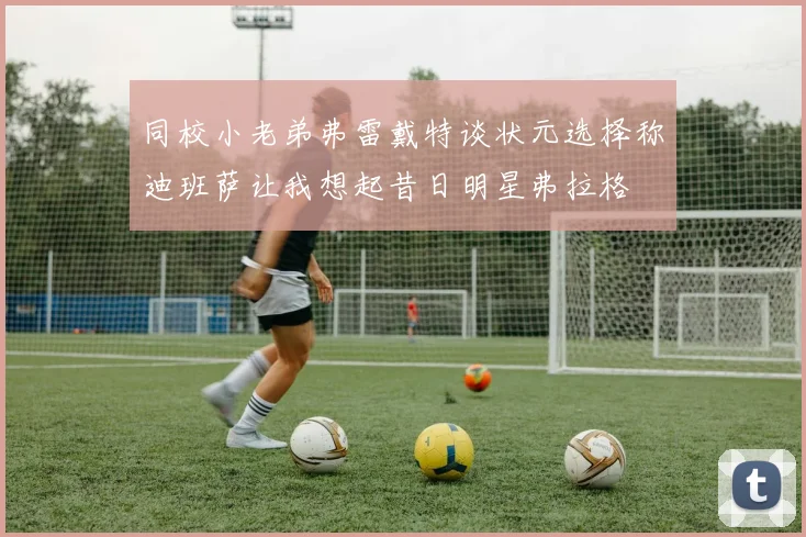 同校小老弟弗雷戴特谈状元选择称迪班萨让我想起昔日明星弗拉格