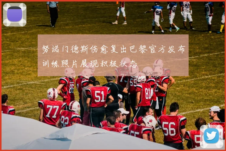 努诺门德斯伤愈复出巴黎官方发布训练照片展现积极状态