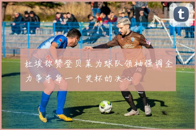 杜埃称赞登贝莱为球队领袖强调全力争夺每一个奖杯的决心