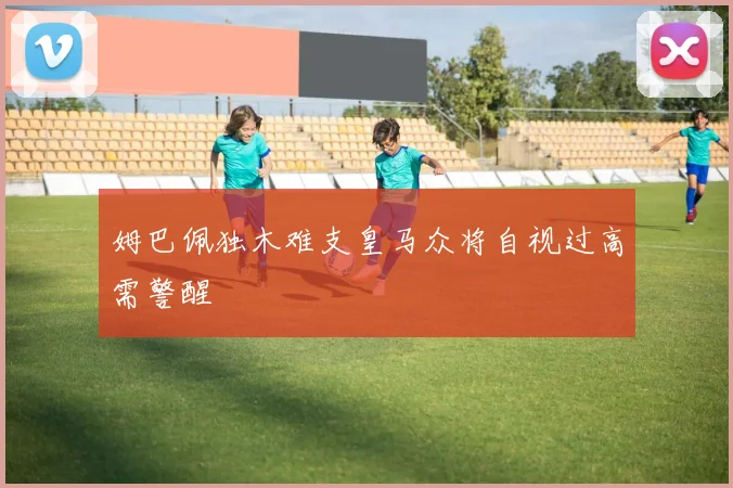 姆巴佩独木难支皇马众将自视过高需警醒