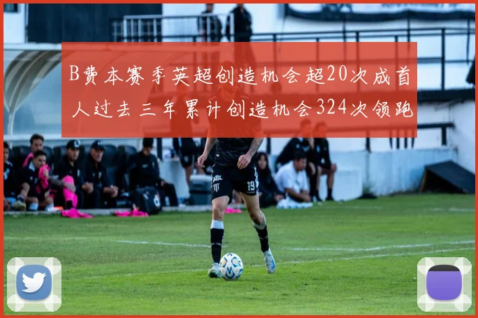 B费本赛季英超创造机会超20次成首人过去三年累计创造机会324次领跑同期