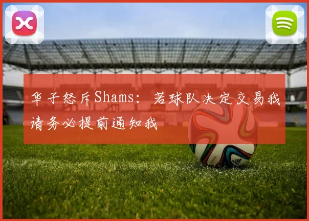 华子怒斥Shams：若球队决定交易我请务必提前通知我