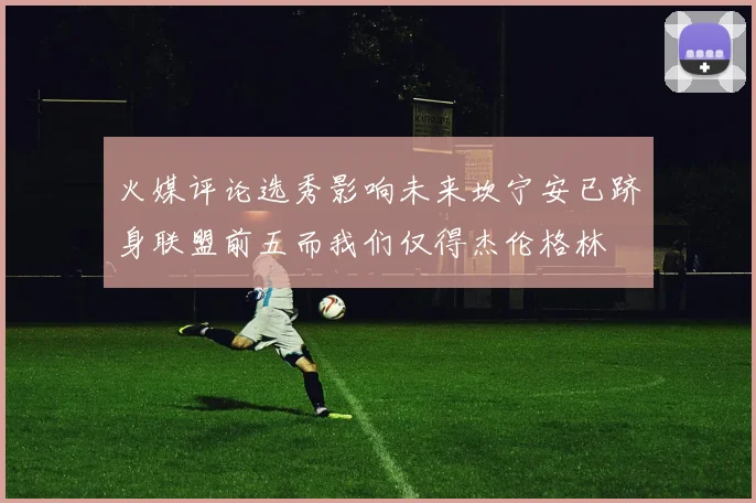 火媒评论选秀影响未来坎宁安已跻身联盟前五而我们仅得杰伦格林