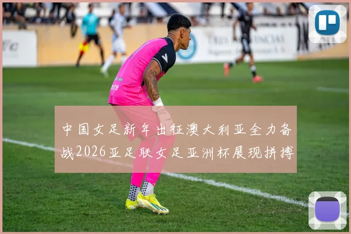 中国女足新年出征澳大利亚全力备战2026亚足联女足亚洲杯展现拼搏精神