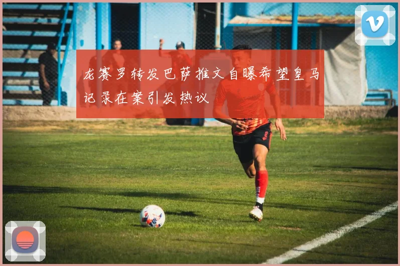 龙赛罗转发巴萨推文自曝希望皇马记录在案引发热议