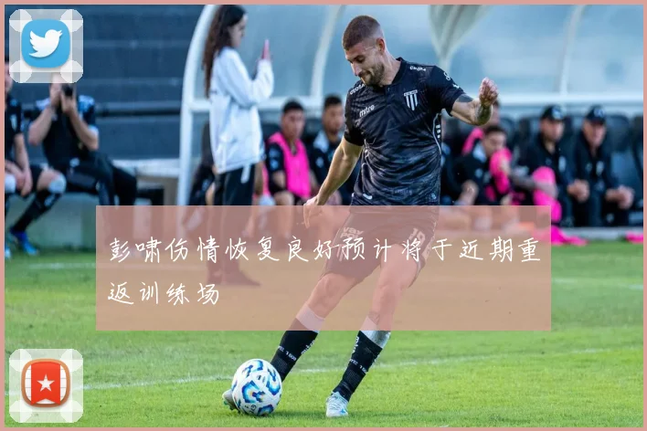 彭啸伤情恢复良好预计将于近期重返训练场