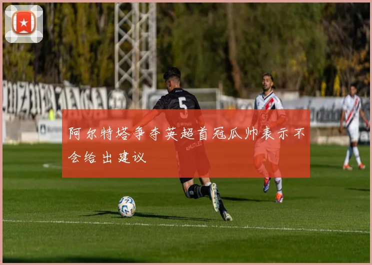 阿尔特塔争夺英超首冠瓜帅表示不会给出建议