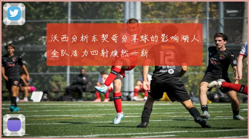 沃西分析东契奇分享球的影响湖人全队活力四射焕然一新