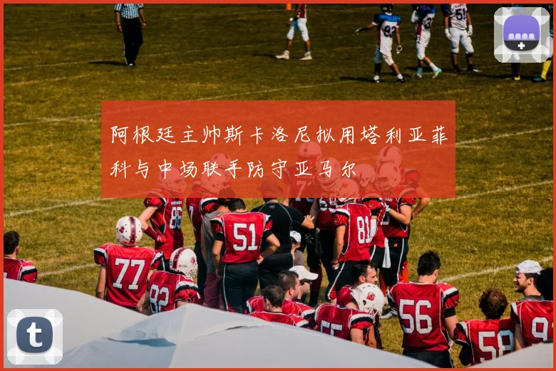 阿根廷主帅斯卡洛尼拟用塔利亚菲科与中场联手防守亚马尔