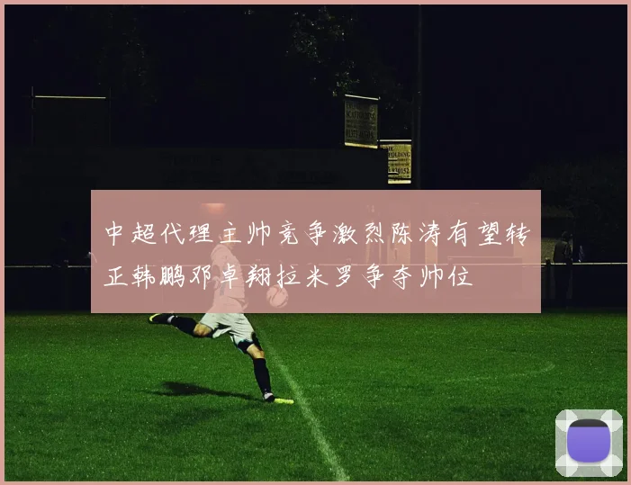 中超代理主帅竞争激烈陈涛有望转正韩鹏邓卓翔拉米罗争夺帅位