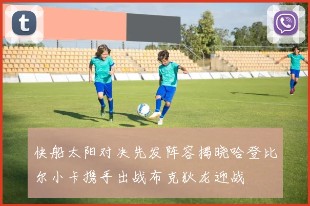 快船太阳对决先发阵容揭晓哈登比尔小卡携手出战布克狄龙迎战