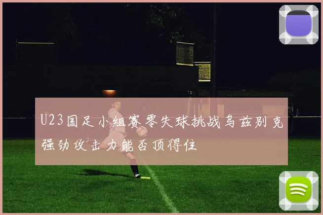 U23国足小组赛零失球挑战乌兹别克强劲攻击力能否顶得住