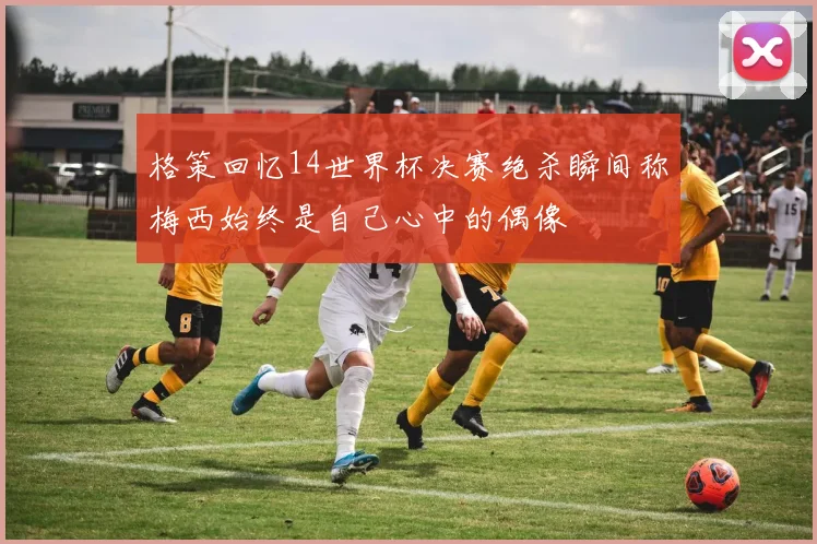 格策回忆14世界杯决赛绝杀瞬间称梅西始终是自己心中的偶像