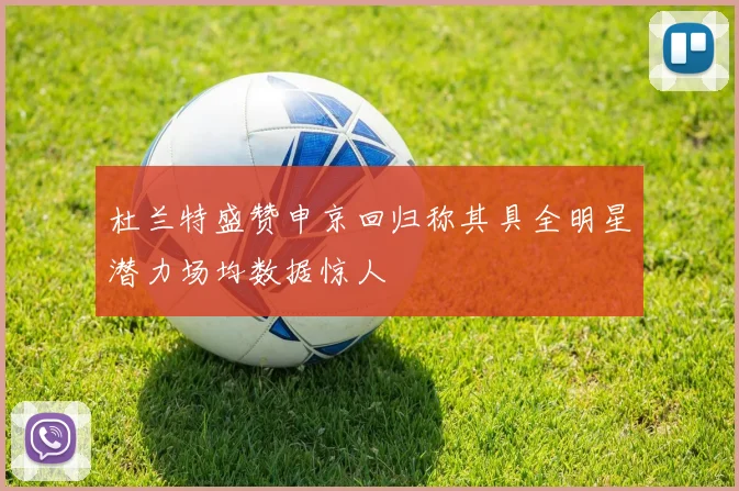 杜兰特盛赞申京回归称其具全明星潜力场均数据惊人