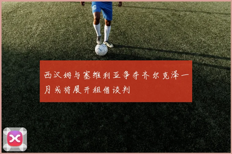 西汉姆与塞维利亚争夺齐尔克泽一月或将展开租借谈判