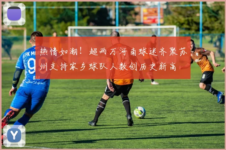 热情如潮！超两万河南球迷齐聚苏州支持家乡球队人数创历史新高