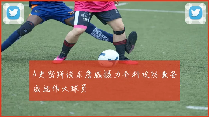 A史密斯谈东詹威慑力乔科攻防兼备成就伟大球员