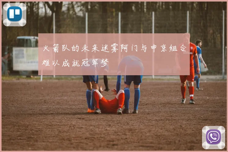 火箭队的未来迷雾阿门与申京组合难以成就冠军梦