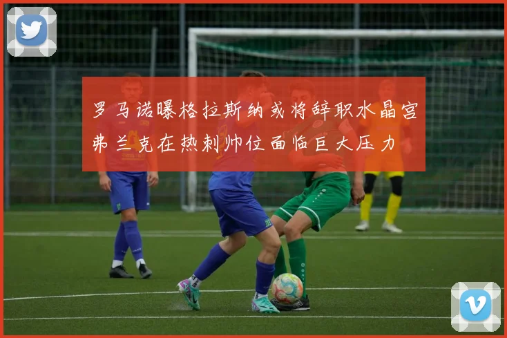 罗马诺曝格拉斯纳或将辞职水晶宫弗兰克在热刺帅位面临巨大压力