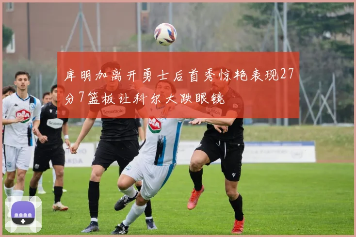 库明加离开勇士后首秀惊艳表现27分7篮板让科尔大跌眼镜