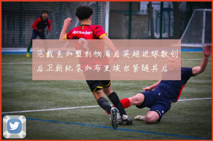 范戴克加盟利物浦后英超进球数创后卫新纪录加布里埃尔紧随其后