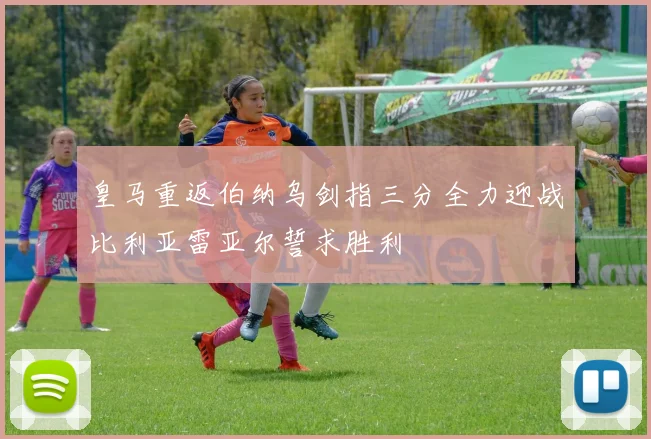 皇马重返伯纳乌剑指三分全力迎战比利亚雷亚尔誓求胜利