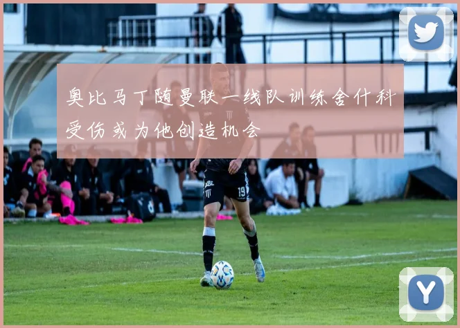 奥比马丁随曼联一线队训练舍什科受伤或为他创造机会
