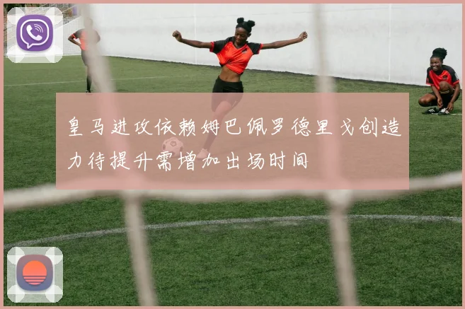 皇马进攻依赖姆巴佩罗德里戈创造力待提升需增加出场时间
