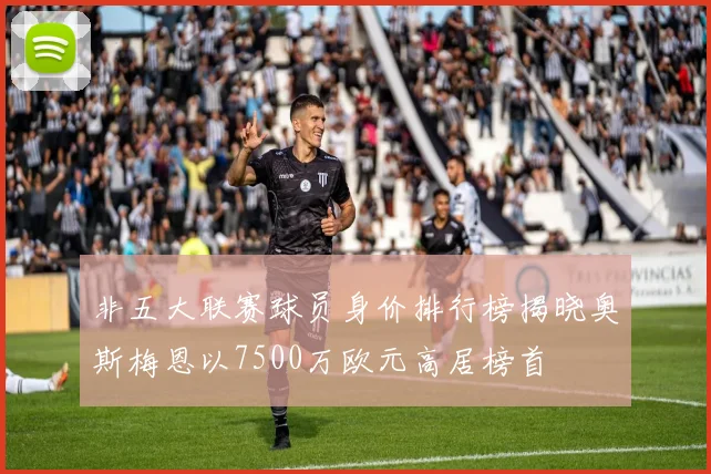 非五大联赛球员身价排行榜揭晓奥斯梅恩以7500万欧元高居榜首