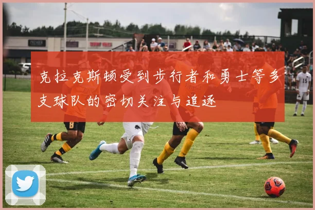 克拉克斯顿受到步行者和勇士等多支球队的密切关注与追逐