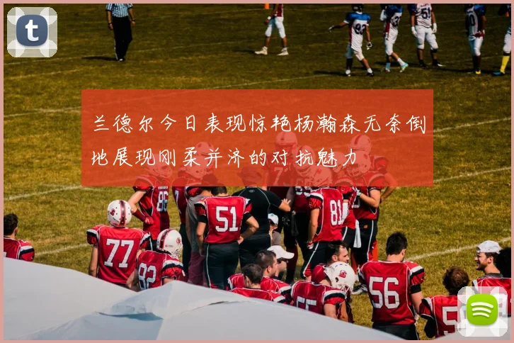 兰德尔今日表现惊艳杨瀚森无奈倒地展现刚柔并济的对抗魅力