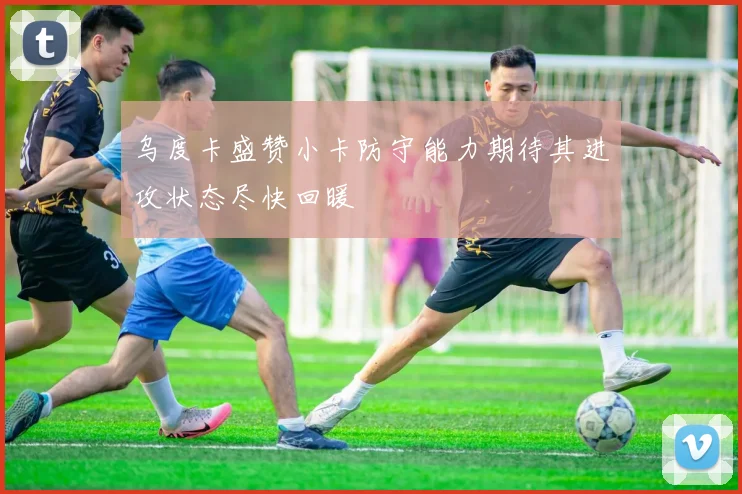 乌度卡盛赞小卡防守能力期待其进攻状态尽快回暖