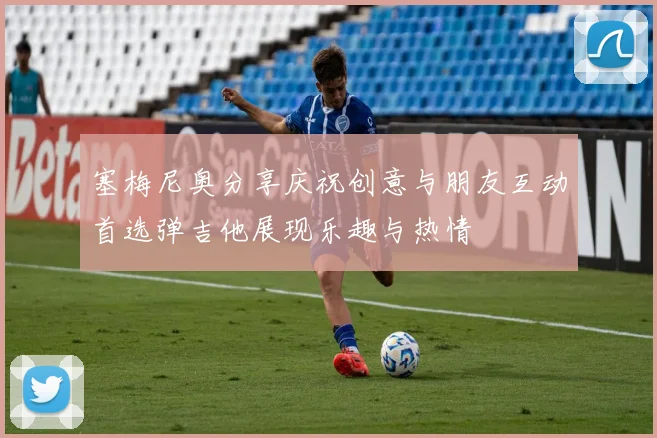 塞梅尼奥分享庆祝创意与朋友互动首选弹吉他展现乐趣与热情